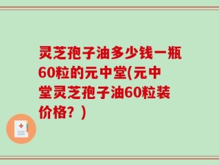 灵芝孢子油多少钱一瓶60粒的元中堂(元中堂灵芝孢子油60粒装价格？)