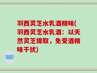 羽西灵芝水乳酒精味(羽西灵芝水乳酒：以天然灵芝提取，免受酒精味干扰)