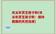 巩义市灵芝孢子粉(巩义市灵芝孢子粉：保持健康的天然选择)