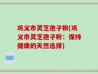 巩义市灵芝孢子粉(巩义市灵芝孢子粉：保持健康的天然选择)