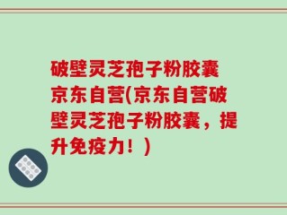破壁灵芝孢子粉胶囊 京东自营(京东自营破壁灵芝孢子粉胶囊，提升免疫力！)