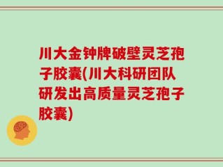 川大金钟牌破壁灵芝孢子胶囊(川大科研团队研发出高质量灵芝孢子胶囊)