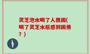 灵芝泡水喝了人很困(喝了灵芝水后感到困倦？)