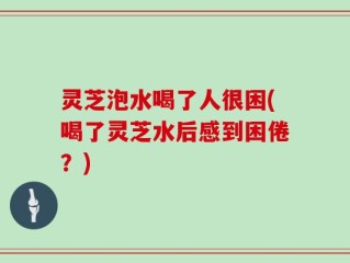 灵芝泡水喝了人很困(喝了灵芝水后感到困倦？)