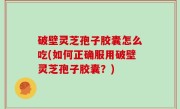 破壁灵芝孢子胶囊怎么吃(如何正确服用破壁灵芝孢子胶囊？)