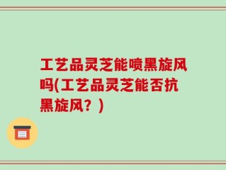 工艺品灵芝能喷黑旋风吗(工艺品灵芝能否抗黑旋风？)