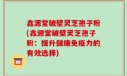 鑫源堂破壁灵芝孢子粉(鑫源堂破壁灵芝孢子粉：提升健康免疫力的有效选择)