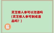 灵芝根人参可以泡酒吗(灵芝根人参可制成酒品吗？)