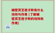 破壁灵芝孢子粉有什么功效与作用 (了解破壁灵芝孢子粉的功效和作用)
