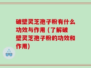 破壁灵芝孢子粉有什么功效与作用 (了解破壁灵芝孢子粉的功效和作用)