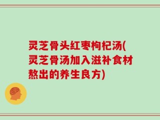 灵芝骨头红枣枸杞汤(灵芝骨汤加入滋补食材熬出的养生良方)