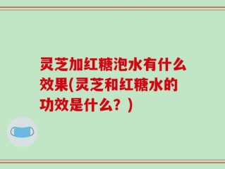 灵芝加红糖泡水有什么效果(灵芝和红糖水的功效是什么？)