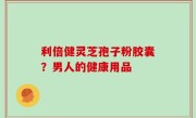 利倍健灵芝孢子粉胶囊？男人的健康用品