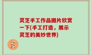 灵芝手工作品图片欣赏一下(手工打造，展示灵芝的美妙世界)