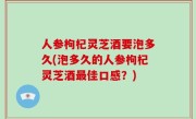 人参枸杞灵芝酒要泡多久(泡多久的人参枸杞灵芝酒最佳口感？)