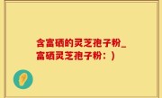 含富硒的灵芝孢子粉_富硒灵芝孢子粉：)