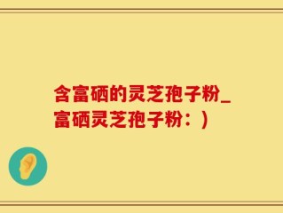 含富硒的灵芝孢子粉_富硒灵芝孢子粉：)