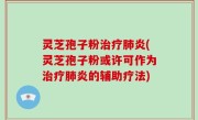 灵芝孢子粉治疗肺炎(灵芝孢子粉或许可作为治疗肺炎的辅助疗法)