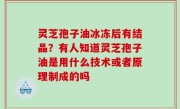 灵芝孢子油冰冻后有结晶？有人知道灵芝孢子油是用什么技术或者原理制成的吗