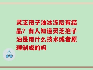 灵芝孢子油冰冻后有结晶？有人知道灵芝孢子油是用什么技术或者原理制成的吗