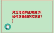 灵芝泡酒的正确用法(如何正确制作灵芝酒？)
