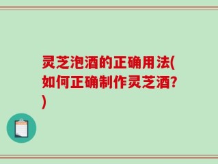 灵芝泡酒的正确用法(如何正确制作灵芝酒？)