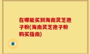 在哪能买到海南灵芝孢子粉(海南灵芝孢子粉购买指南)