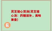 灵芝猪心煲汤(灵芝猪心汤：药膳滋补，美味兼备)