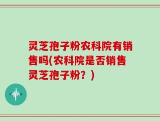 灵芝孢子粉农科院有销售吗(农科院是否销售灵芝孢子粉？)