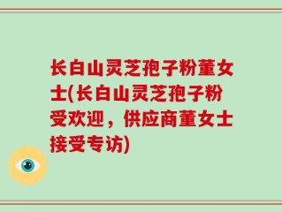 长白山灵芝孢子粉董女士(长白山灵芝孢子粉受欢迎，供应商董女士接受专访)