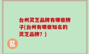 台州灵芝品牌有哪些牌子(台州有哪些知名的灵芝品牌？)