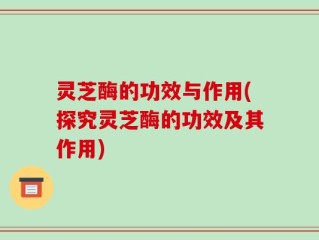 灵芝酶的功效与作用(探究灵芝酶的功效及其作用)