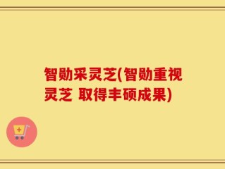 智勋采灵芝(智勋重视灵芝 取得丰硕成果)