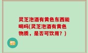 灵芝泡酒有黄色东西能喝吗(灵芝泡酒有黄色物质，是否可饮用？)