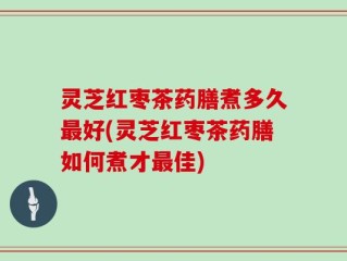 灵芝红枣茶药膳煮多久最好(灵芝红枣茶药膳如何煮才最佳)