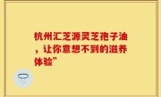 杭州汇芝源灵芝孢子油，让你意想不到的滋养体验”