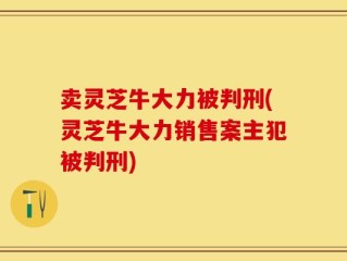 卖灵芝牛大力被判刑(灵芝牛大力销售案主犯被判刑)