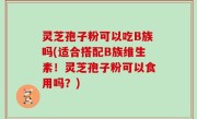 灵芝孢子粉可以吃B族吗(适合搭配B族维生素！灵芝孢子粉可以食用吗？)