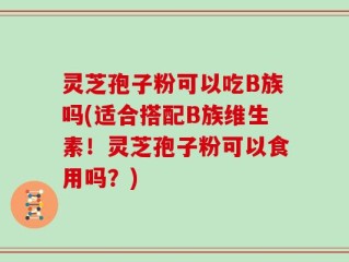 灵芝孢子粉可以吃B族吗(适合搭配B族维生素！灵芝孢子粉可以食用吗？)
