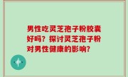 男性吃灵芝孢子粉胶囊好吗？探讨灵芝孢子粉对男性健康的影响？