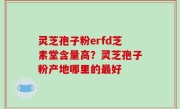 灵芝孢子粉erfd芝素堂含量高？灵芝孢子粉产地哪里的最好