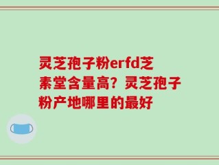 灵芝孢子粉erfd芝素堂含量高？灵芝孢子粉产地哪里的最好