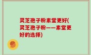 灵芝孢子粉素堂更好(灵芝孢子粉——素堂更好的选择)