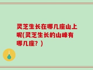 灵芝生长在哪几座山上呢(灵芝生长的山峰有哪几座？)