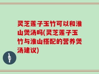 灵芝莲子玉竹可以和淮山煲汤吗(灵芝莲子玉竹与淮山搭配的营养煲汤建议)