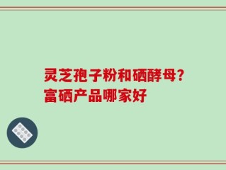 灵芝孢子粉和硒酵母？富硒产品哪家好