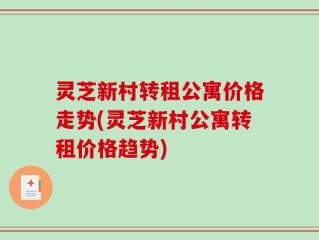 灵芝新村转租公寓价格走势(灵芝新村公寓转租价格趋势)