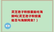 灵芝孢子粉胶囊能吃海鲜吗(灵芝孢子粉胶囊能否与海鲜同食？)