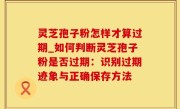 灵芝孢子粉怎样才算过期_如何判断灵芝孢子粉是否过期：识别过期迹象与正确保存方法