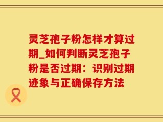 灵芝孢子粉怎样才算过期_如何判断灵芝孢子粉是否过期：识别过期迹象与正确保存方法